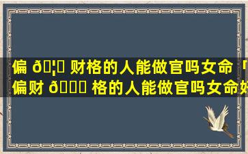 偏 🦄 财格的人能做官吗女命「偏财 🐝 格的人能做官吗女命好吗」